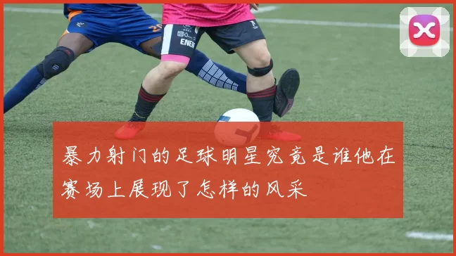 暴力射门的足球明星究竟是谁他在赛场上展现了怎样的风采