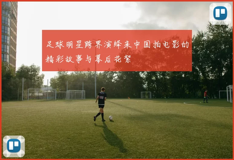 足球明星跨界演绎来中国拍电影的精彩故事与幕后花絮