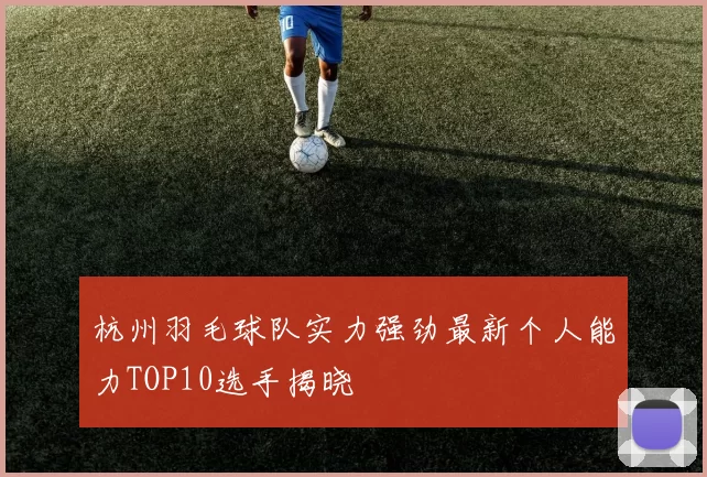 杭州羽毛球队实力强劲最新个人能力TOP10选手揭晓