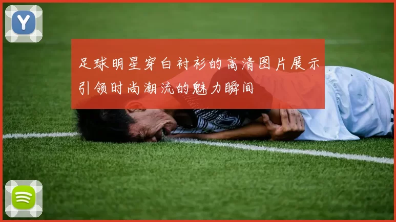 足球明星穿白衬衫的高清图片展示引领时尚潮流的魅力瞬间