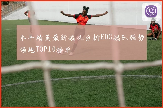 和平精英最新战况分析EDG战队强势领跑TOP10榜单