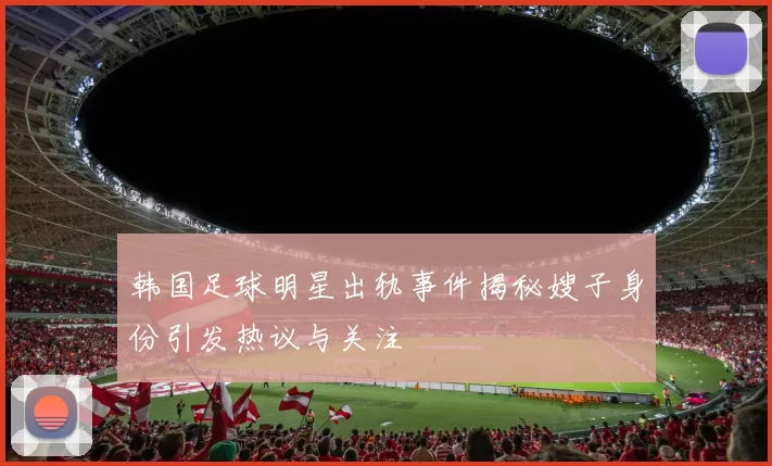 韩国足球明星出轨事件揭秘嫂子身份引发热议与关注