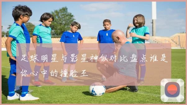 足球明星与影星神似对比盘点谁是你心中的撞脸王