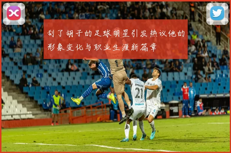 刮了胡子的足球明星引发热议他的形象变化与职业生涯新篇章
