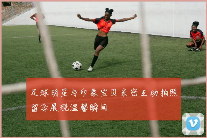 足球明星与印象宝贝亲密互动拍照留念展现温馨瞬间