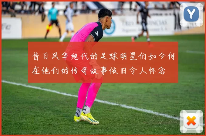 昔日风华绝代的足球明星们如今何在他们的传奇故事依旧令人怀念