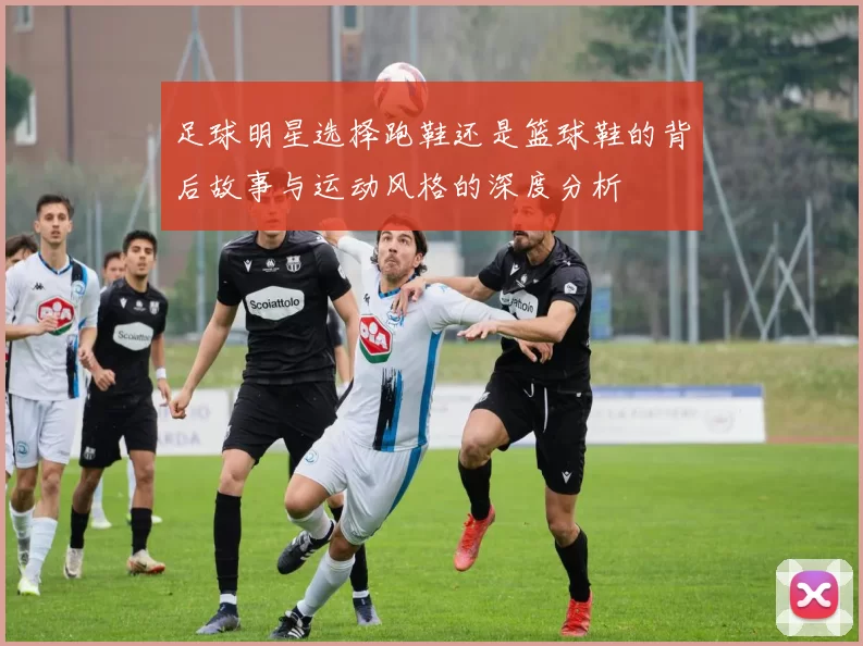 足球明星选择跑鞋还是篮球鞋的背后故事与运动风格的深度分析