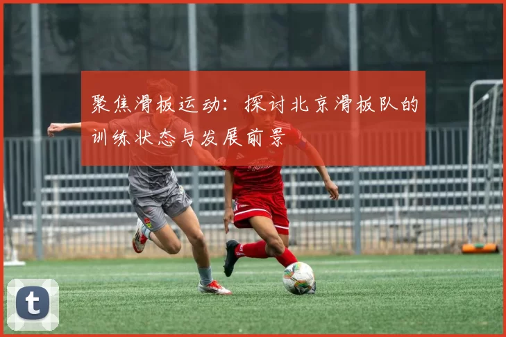 聚焦滑板运动：探讨北京滑板队的训练状态与发展前景