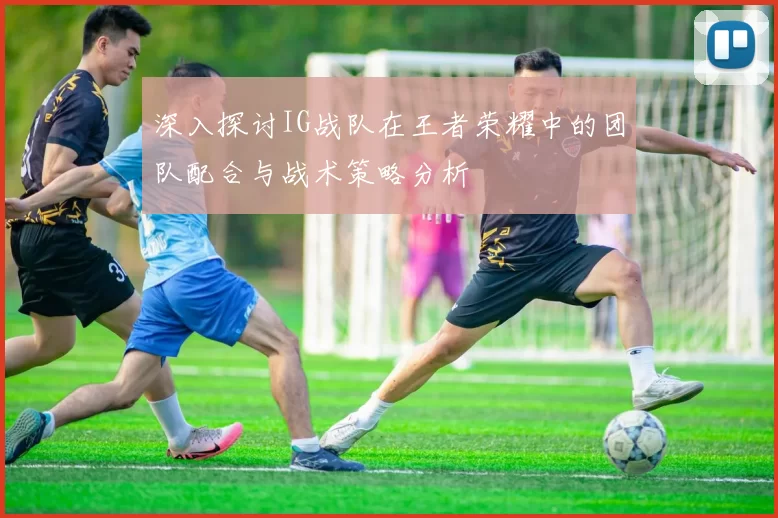 深入探讨IG战队在王者荣耀中的团队配合与战术策略分析