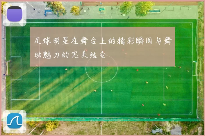 足球明星在舞台上的精彩瞬间与舞动魅力的完美结合