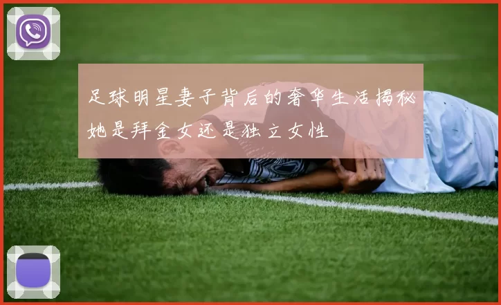 足球明星妻子背后的奢华生活揭秘她是拜金女还是独立女性
