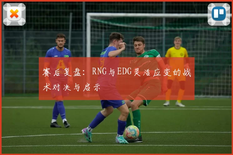 赛后复盘：RNG与EDG灵活应变的战术对决与启示