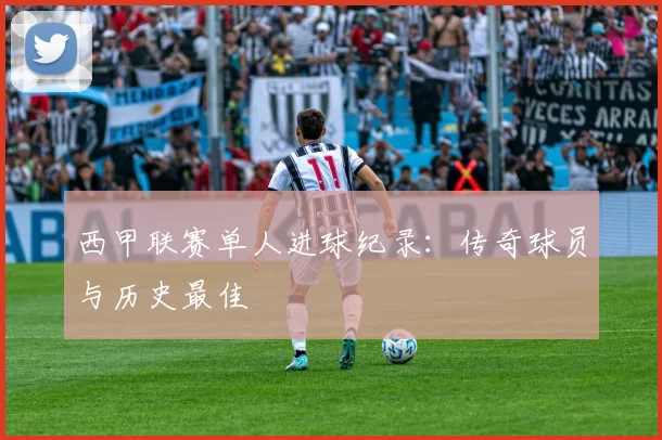 西甲联赛单人进球纪录：传奇球员与历史最佳