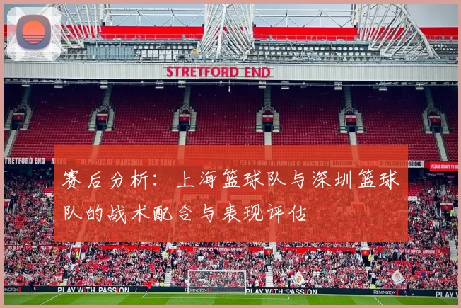 赛后分析：上海篮球队与深圳篮球队的战术配合与表现评估