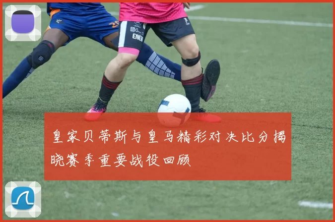 皇家贝蒂斯与皇马精彩对决比分揭晓赛季重要战役回顾