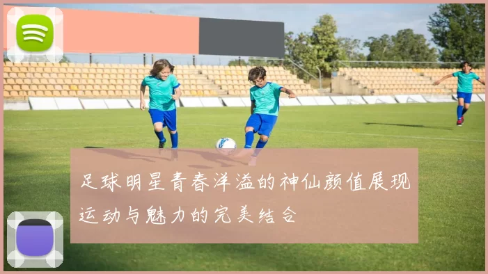 足球明星青春洋溢的神仙颜值展现运动与魅力的完美结合