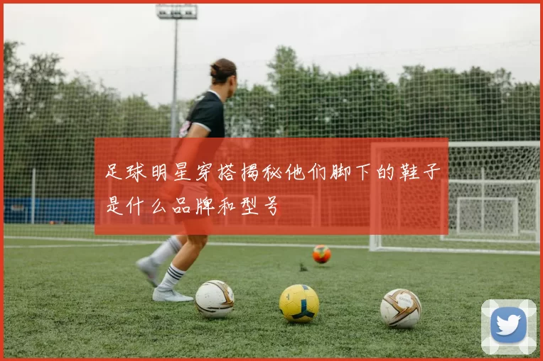 足球明星穿搭揭秘他们脚下的鞋子是什么品牌和型号