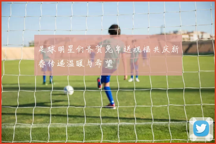 足球明星们齐贺兔年送祝福共庆新春传递温暖与希望