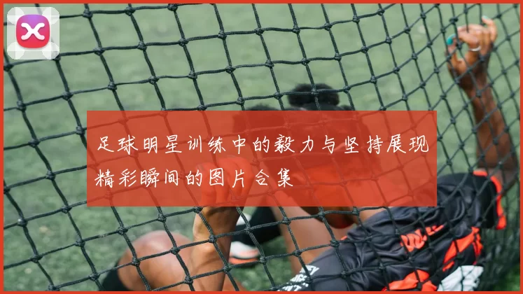 足球明星训练中的毅力与坚持展现精彩瞬间的图片合集