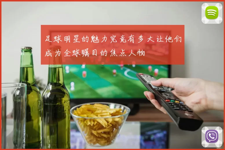 足球明星的魅力究竟有多大让他们成为全球瞩目的焦点人物