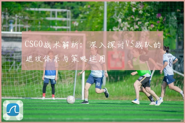 CSGO战术解析：深入探讨V5战队的进攻体系与策略运用