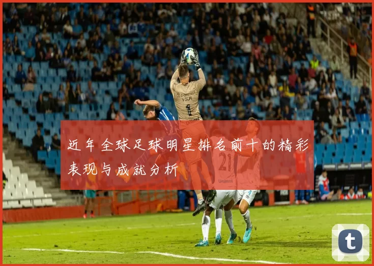 近年全球足球明星排名前十的精彩表现与成就分析