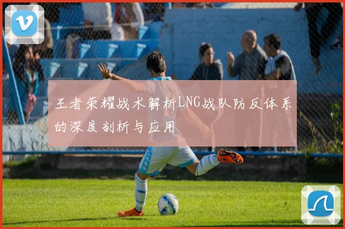 王者荣耀战术解析LNG战队防反体系的深度剖析与应用