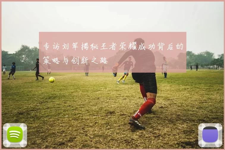 专访刘军揭秘王者荣耀成功背后的策略与创新之路