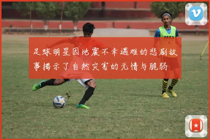 足球明星因地震不幸遇难的悲剧故事揭示了自然灾害的无情与脆弱
