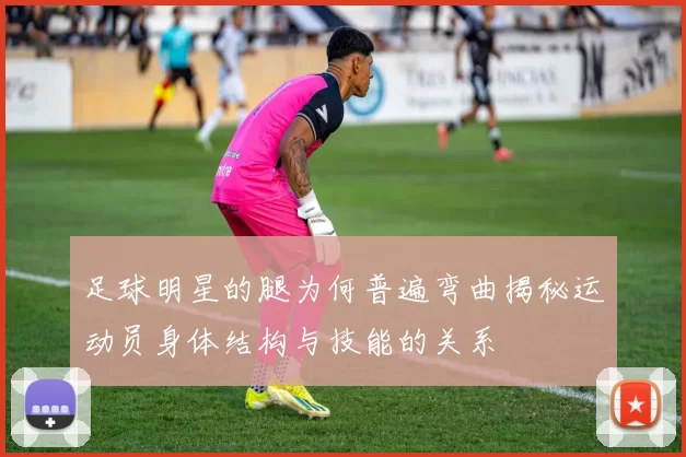 足球明星的腿为何普遍弯曲揭秘运动员身体结构与技能的关系