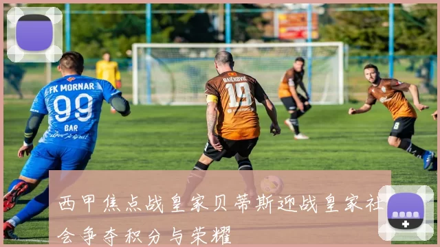 西甲焦点战皇家贝蒂斯迎战皇家社会争夺积分与荣耀