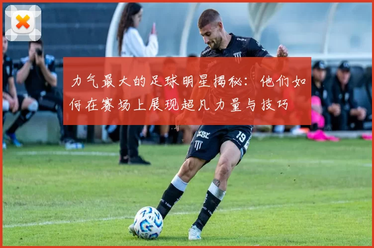 力气最大的足球明星揭秘：他们如何在赛场上展现超凡力量与技巧