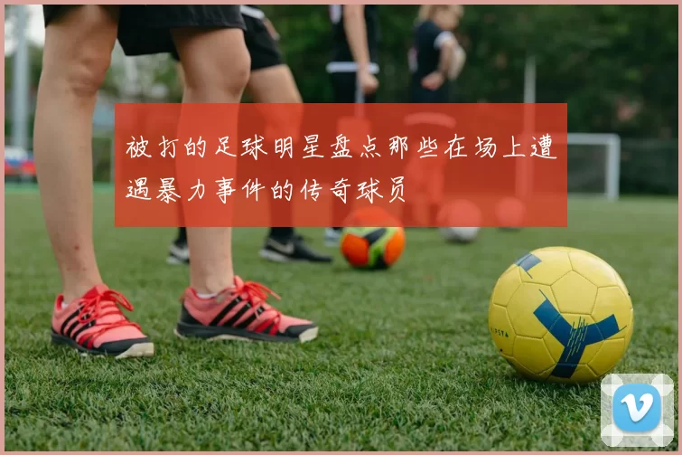 被打的足球明星盘点那些在场上遭遇暴力事件的传奇球员