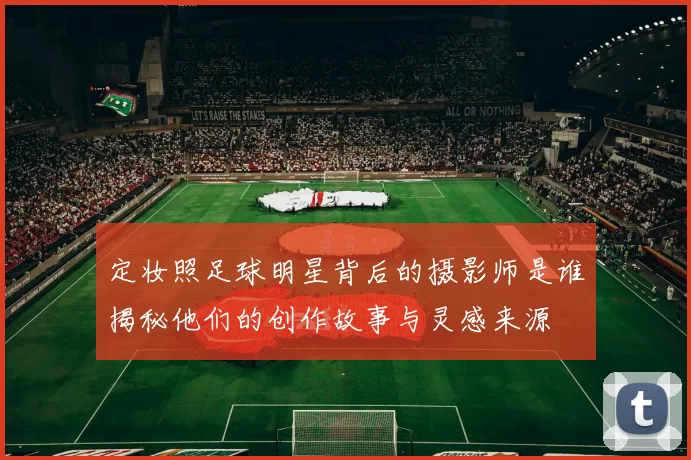 定妆照足球明星背后的摄影师是谁揭秘他们的创作故事与灵感来源
