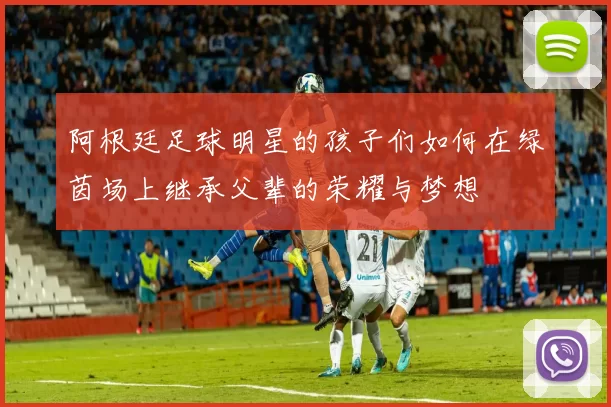 阿根廷足球明星的孩子们如何在绿茵场上继承父辈的荣耀与梦想