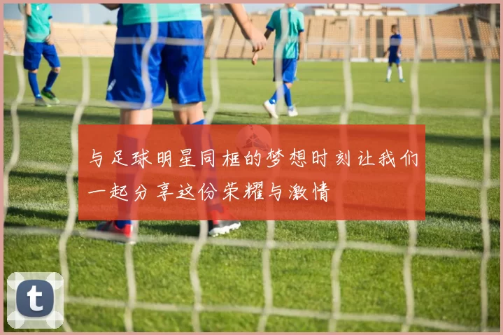 与足球明星同框的梦想时刻让我们一起分享这份荣耀与激情