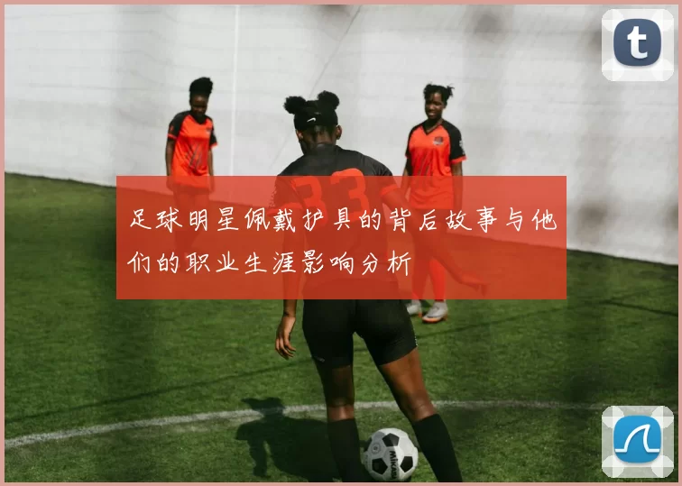 足球明星佩戴护具的背后故事与他们的职业生涯影响分析