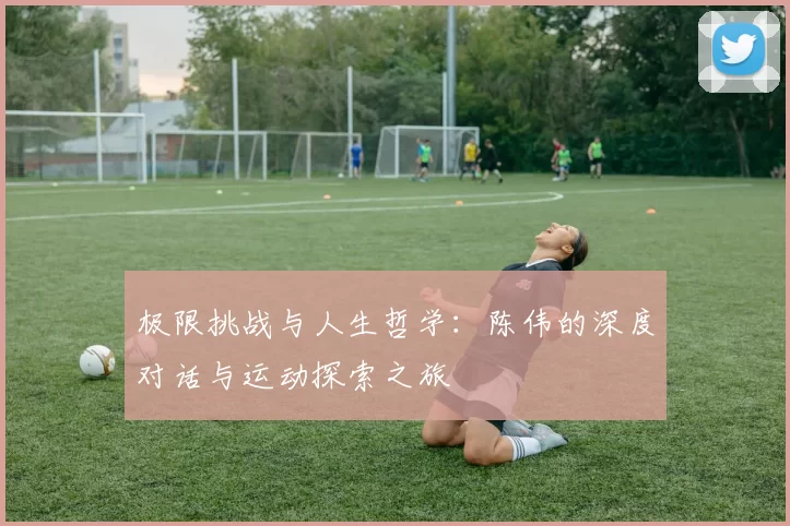 极限挑战与人生哲学：陈伟的深度对话与运动探索之旅