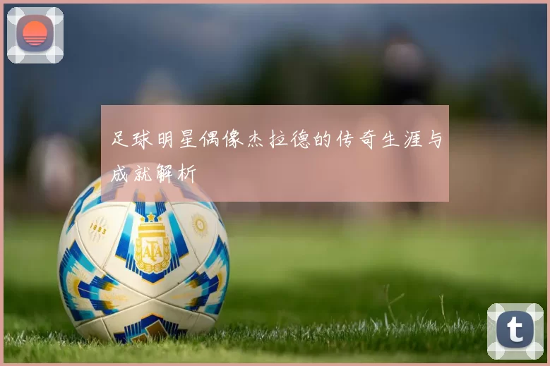 足球明星偶像杰拉德的传奇生涯与成就解析