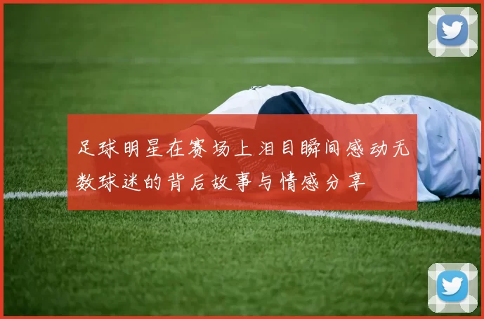 足球明星在赛场上泪目瞬间感动无数球迷的背后故事与情感分享
