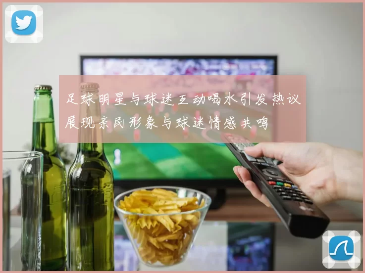 足球明星与球迷互动喝水引发热议展现亲民形象与球迷情感共鸣
