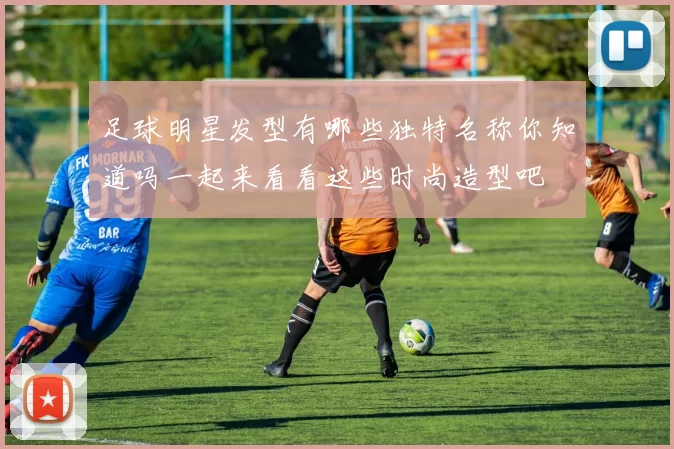 足球明星发型有哪些独特名称你知道吗一起来看看这些时尚造型吧