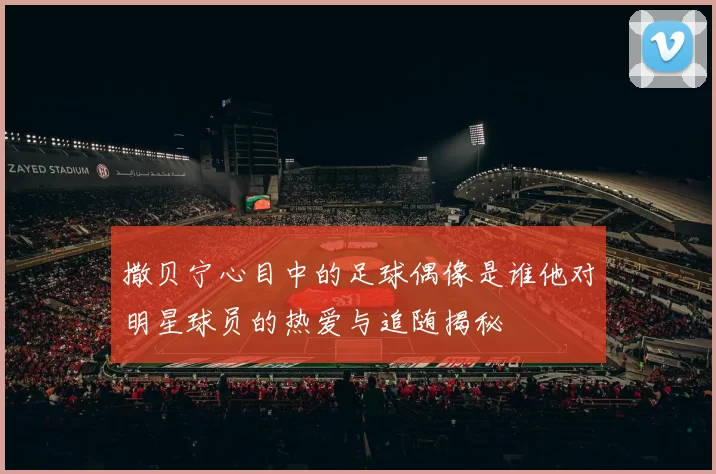 撒贝宁心目中的足球偶像是谁他对明星球员的热爱与追随揭秘