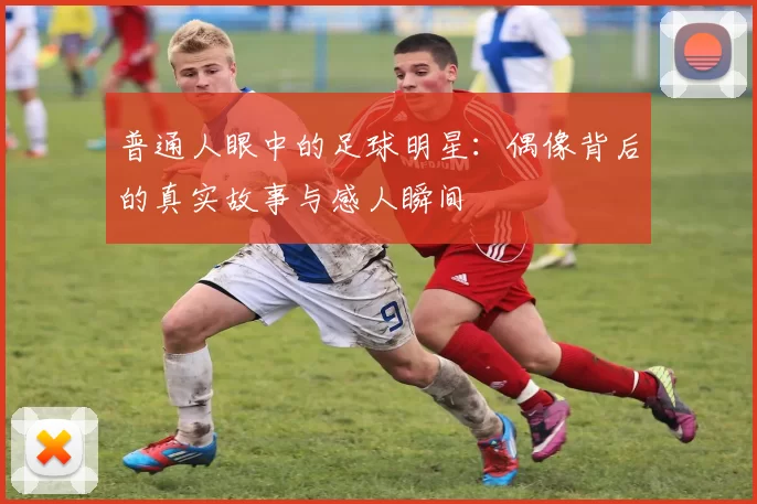 普通人眼中的足球明星：偶像背后的真实故事与感人瞬间