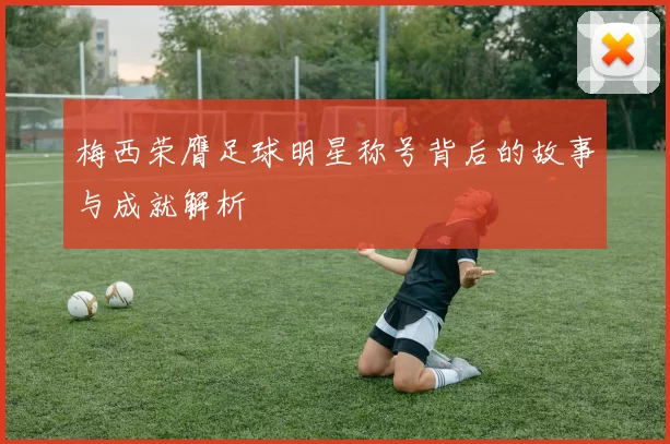 梅西荣膺足球明星称号背后的故事与成就解析