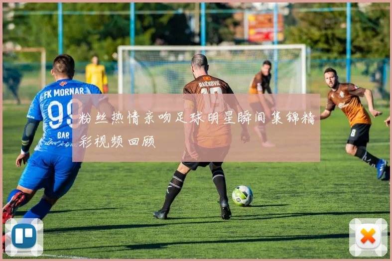 粉丝热情亲吻足球明星瞬间集锦精彩视频回顾