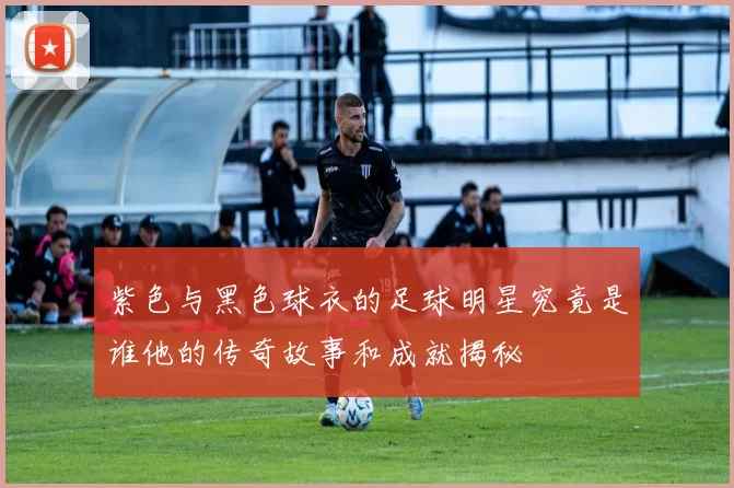 紫色与黑色球衣的足球明星究竟是谁他的传奇故事和成就揭秘