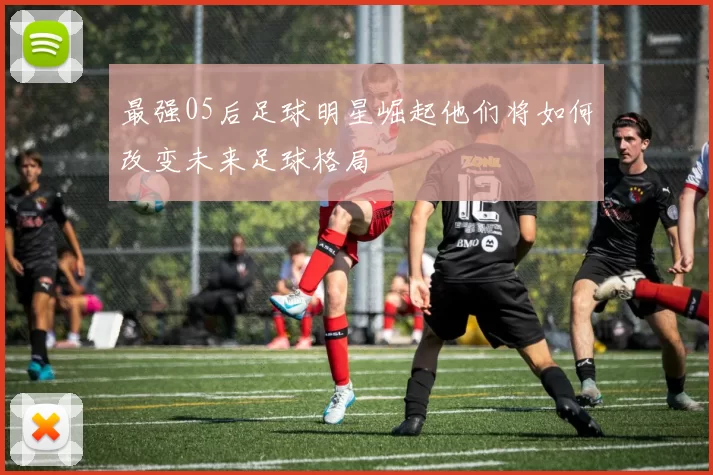 最强05后足球明星崛起他们将如何改变未来足球格局