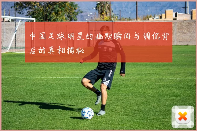 中国足球明星的幽默瞬间与调侃背后的真相揭秘