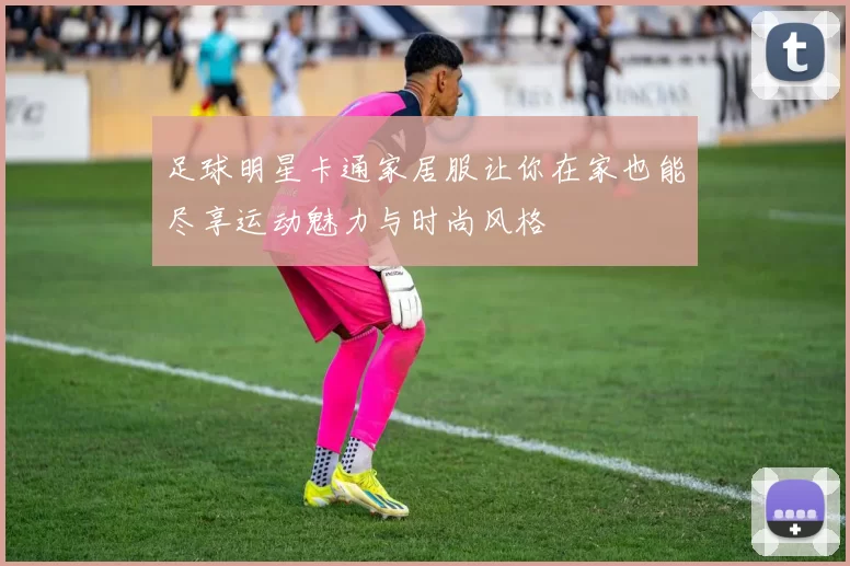 足球明星卡通家居服让你在家也能尽享运动魅力与时尚风格